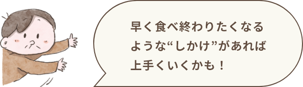 早く食べ終わりたくなるような“しかけ”があれば上手くいくかも！